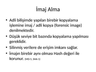 İmaj Alma
• Adli bilişimde yapılan birebir kopyalama
işlemine imaj / adli kopya (forensic image)
denilmektedir.
• Düşük seviye bit bazında kopyalama yapılması
gereklidir.
• Silinmiş verilere de erişim imkanı sağlar.
• İmajın birebir aynı olması Hash değeri ile
korunur. (MD-5, SHA-1)
 