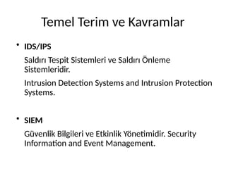 Temel Terim ve Kavramlar
●
IDS/IPS
Saldırı Tespit Sistemleri ve Saldırı Önleme
Sistemleridir.
Intrusion Detection Systems and Intrusion Protection
Systems.
●
SIEM
Güvenlik Bilgileri ve Etkinlik Yönetimidir. Security
Information and Event Management.
 