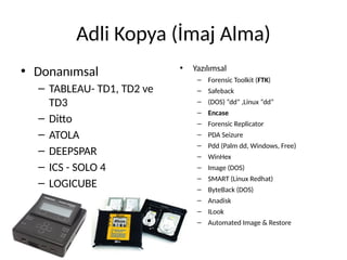 Adli Kopya (İmaj Alma)
• Donanımsal
– TABLEAU- TD1, TD2 ve
TD3
– Ditto
– ATOLA
– DEEPSPAR
– ICS - SOLO 4
– LOGICUBE
• Yazılımsal
– Forensic Toolkit (FTK)
– Safeback
– (DOS) “dd” ,Linux “dd”
– Encase
– Forensic Replicator
– PDA Seizure
– Pdd (Palm dd, Windows, Free)
– WinHex
– Image (DOS)
– SMART (Linux Redhat)
– ByteBack (DOS)
– Anadisk
– ILook
– Automated Image & Restore
 
