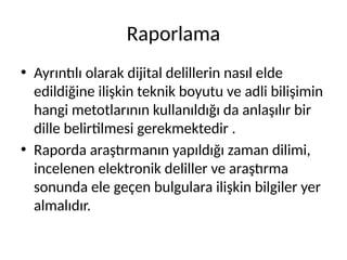 Raporlama
• Ayrıntılı olarak dijital delillerin nasıl elde
edildiğine ilişkin teknik boyutu ve adli bilişimin
hangi metotlarının kullanıldığı da anlaşılır bir
dille belirtilmesi gerekmektedir .
• Raporda araştırmanın yapıldığı zaman dilimi,
incelenen elektronik deliller ve araştırma
sonunda ele geçen bulgulara ilişkin bilgiler yer
almalıdır.
 