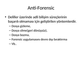Anti-Forensic
• Deliller üzerinde adli bilişim süreçlerinin
başarılı olmaması için geliştirilen yöntemlerdir.
– Dosya gizleme,
– Dosya silme(geri dönüşsüz),
– Dosya bozma,
– Forensic uygulamasını devre dışı bıraktırma
– Vb..
 
