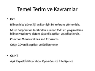 Temel Terim ve Kavramlar
●
CVE
Bilinen bilgi güvenliği açıkları için bir referans yöntemidir.
Mitre Corporation tarafından sunulan CVE’ler, yaygın olarak
bilinen yazılım ve sistem güvenlik açıkları ve zafiyetlerdir.
Common Vulnerabilities and Exposures
Ortak Güvenlik Açıkları ve Etkilenmeler
●
OSINT
Açık Kaynak İstihbaratıdır. Open-Source Intelligence
 