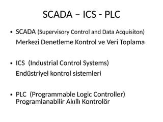 SCADA – ICS - PLC
● SCADA (Supervisory Control and Data Acquisiton)
Merkezi Denetleme Kontrol ve Veri Toplama
● ICS (Industrial Control Systems)
Endüstriyel kontrol sistemleri
● PLC (Programmable Logic Controller)
Programlanabilir Akıllı Kontrolör
 