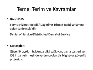 Temel Terim ve Kavramlar
●
DoS/DdoS
Servis (Hizmet) Reddi / Dağıtılmış Hizmet Reddi anlamına
gelen saldırı şeklidir.
Denial of Service/Distributed Denial of Service
●
Metasploit
Güvenlik açıkları hakkında bilgi sağlayan, sızma testleri ve
IDS imza gelişmesinde yardımcı olan bir bilgisayar güvenlik
projesidir.
 