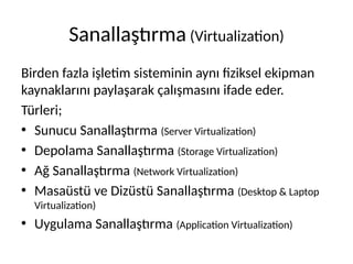 Sanallaştırma (Virtualization)
Birden fazla işletim sisteminin aynı fiziksel ekipman
kaynaklarını paylaşarak çalışmasını ifade eder.
Türleri;
• Sunucu Sanallaştırma (Server Virtualization)
• Depolama Sanallaştırma (Storage Virtualization)
• Ağ Sanallaştırma (Network Virtualization)
• Masaüstü ve Dizüstü Sanallaştırma (Desktop & Laptop
Virtualization)
• Uygulama Sanallaştırma (Application Virtualization)
 
