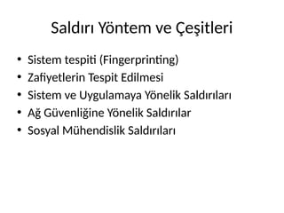 Saldırı Yöntem ve Çeşitleri
• Sistem tespiti (Fingerprinting)
• Zafiyetlerin Tespit Edilmesi
• Sistem ve Uygulamaya Yönelik Saldırıları
• Ağ Güvenliğine Yönelik Saldırılar
• Sosyal Mühendislik Saldırıları
 