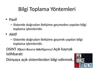 Bilgi Toplama Yöntemleri
• Pasif
– Sistemle doğrudan iletişime geçmeden yapılan bilgi
toplama işlemleridir.
• Aktif
– Sistemle doğrudan iletişime geçerek yapılan bilgi
toplama işlemleridir.
OSINT (Open-Source Intelligence) Açık kaynak
istihbaratı
Dünyaya açık sistemlerden bilgi edinmek..
 