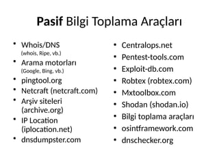 Pasif Bilgi Toplama Araçları
• Whois/DNS
(whois, Ripe, vb.)
• Arama motorları
(Google, Bing, vb.)
• pingtool.org
• Netcraft (netcraft.com)
• Arşiv siteleri
(archive.org)
• IP Location
(iplocation.net)
• dnsdumpster.com
• Centralops.net
• Pentest-tools.com
• Exploit-db.com
• Robtex (robtex.com)
• Mxtoolbox.com
• Shodan (shodan.io)
• Bilgi toplama araçları
• osintframework.com
• dnschecker.org
 
