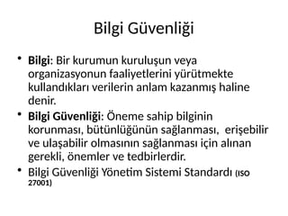 Bilgi Güvenliği
• Bilgi: Bir kurumun kuruluşun veya
organizasyonun faaliyetlerini yürütmekte
kullandıkları verilerin anlam kazanmış haline
denir.
• Bilgi Güvenliği: Öneme sahip bilginin
korunması, bütünlüğünün sağlanması, erişebilir
ve ulaşabilir olmasının sağlanması için alınan
gerekli, önemler ve tedbirlerdir.
• Bilgi Güvenliği Yönetim Sistemi Standardı (ISO
27001)
 
