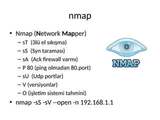 nmap
• Nmap (Network Mapper)
– sT (3lü el sıkışma)
– sS (Syn taraması)
– sA (Ack firewall varmı)
– P 80 (ping olmadan 80.port)
– sU (Udp portlar)
– V (versiyonlar)
– O (işletim sistemi tahmini)
• nmap -sS -sV --open -n 192.168.1.1
 