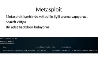Metasploit
Metasploit içerisinde vsftpd ile ilgili arama yapıyoruz..
search vsftpd
Bir adet backdoor buluyoruz.
 