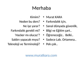 Merhaba
Kimim?
Neden bu ders?
Ne işe yarar?
Farkındalık gerekli mi?
‘Hacker mı olucaz’?
Saldırı yapacak mıyız?
Teknoloji ve Terminoloji?
• Murat KARA
• Farkındalık için,
• Sanal dünyada güvenlik,
• Bilgi ve Eğitim şart..
• Öğreneceğiz.. Belki..
• Sadece Lab. Ortamına..
• Pek çok..
www.muratkara.com
 