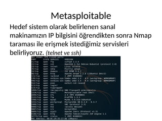 Metasploitable
Hedef sistem olarak belirlenen sanal
makinamızın IP bilgisini öğrendikten sonra Nmap
taraması ile erişmek istediğimiz servisleri
belirliyoruz. (telnet ve ssh)
 