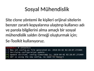 Sosyal Mühendislik
Site clone yöntemi ile kişileri orijinal sitelerin
benzer zararlı kopyalarına ulaştırıp kullanıcı adı
ve parola bilgilerini alma amaçlı bir sosyal
mühendislik saldırı örneği oluşturmak için;
Se-Toolkit kullanıyoruz.
 