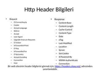 Http Header Bilgileri
• Request
– Cf-Connecting-Ip
– Cookie
– Accept-Language
– Referer
– Accept
– User-Agent
– Upgrade-Insecure-Requests
– Cf-Visitor
– X-Forwarded-Proto
– Cf-Ray
– X-Forwarded-For
– Cf-Ipcountry
– Accept-Encoding
– Connection
– Host
• Response
– Content-Base
– Content-Length
– Cache-Control
– Content-Type
– Date
– eTag
– Last-Modified
– Location
– Server
– Set-Cookie
– X-Powered-By
– WWW-Authenticate
– Connection
Bir web sitesinin header bilgilerini görmek için; https://headers.cloxy.net/ adresinden
yararlanılabilir.
 