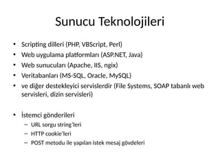 Sunucu Teknolojileri
• Scripting dilleri (PHP, VBScript, Perl)
• Web uygulama platformları (ASP.NET, Java)
• Web sunucuları (Apache, IIS, ngix)
• Veritabanları (MS-SQL, Oracle, MySQL)
• ve diğer destekleyici servislerdir (File Systems, SOAP tabanlı web
servisleri, dizin servisleri)
• İstemci gönderileri
– URL sorgu string’leri
– HTTP cookie’leri
– POST metodu ile yapılan istek mesaj gövdeleri
 