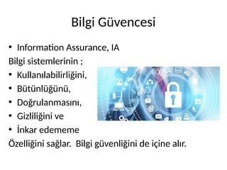 Bilgi Güvencesi
• Information Assurance, IA
Bilgi sistemlerinin ;
• Kullanılabilirliğini,
• Bütünlüğünü,
• Doğrulanmasını,
• Gizliliğini ve
• İnkar edememe
Özelliğini sağlar. Bilgi güvenliğini de içine alır.
 