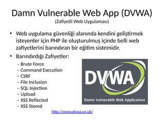 Damn Vulnerable Web App (DVWA)
(Zafiyetli Web Uygulaması)
• Web uygulama güvenliği alanında kendini geliştirmek
isteyenler için PHP ile oluşturulmuş içinde belli web
zafiyetlerini barındıran bir eğitim sistemidir.
• Barındırdığı Zafiyetler:
– Brute Force
– Command Execution
– CSRF
– File Inclusion
– SQL Injection
– Upload
– XSS Reflected
– XSS Stored
http://www.dvwa.co.uk/
 
