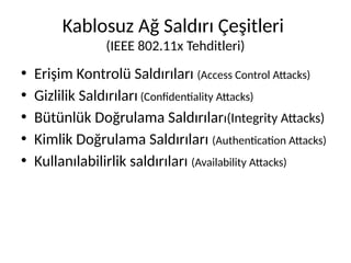 Kablosuz Ağ Saldırı Çeşitleri
(IEEE 802.11x Tehditleri)
• Erişim Kontrolü Saldırıları (Access Control Attacks)
• Gizlilik Saldırıları (Confidentiality Attacks)
• Bütünlük Doğrulama Saldırıları(Integrity Attacks)
• Kimlik Doğrulama Saldırıları (Authentication Attacks)
• Kullanılabilirlik saldırıları (Availability Attacks)
 