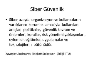 Siber Güvenlik
• Siber uzayda organizasyon ve kullanıcıların
varlıklarını korumak amacıyla kullanılan
araçlar, politikalar, güvenlik kavram ve
önlemleri, kurallar, risk yönetimi yaklaşımları,
eylemler, eğitimler, uygulamalar ve
teknolojilerin bütünüdür.
Kaynak: Uluslararası Telekomünikasyon Birliği (ITU)
 