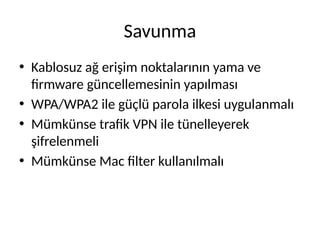 Savunma
• Kablosuz ağ erişim noktalarının yama ve
firmware güncellemesinin yapılması
• WPA/WPA2 ile güçlü parola ilkesi uygulanmalı
• Mümkünse trafik VPN ile tünelleyerek
şifrelenmeli
• Mümkünse Mac filter kullanılmalı
 