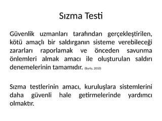 Sızma Testi
Güvenlik uzmanları tarafından gerçekleştirilen,
kötü amaçlı bir saldırganın sisteme verebileceği
zararları raporlamak ve önceden savunma
önlemleri almak amacı ile oluşturulan saldırı
denemelerinin tamamıdır. (Burlu, 2010)
Sızma testlerinin amacı, kuruluşlara sistemlerini
daha güvenli hale getirmelerinde yardımcı
olmaktır.
 