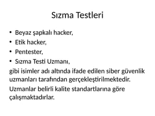 Sızma Testleri
• Beyaz şapkalı hacker,
• Etik hacker,
• Pentester,
• Sızma Testi Uzmanı,
gibi isimler adı altında ifade edilen siber güvenlik
uzmanları tarafından gerçekleştirilmektedir.
Uzmanlar belirli kalite standartlarına göre
çalışmaktadırlar.
 