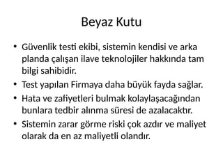 Beyaz Kutu
• Güvenlik testi ekibi, sistemin kendisi ve arka
planda çalışan ilave teknolojiler hakkında tam
bilgi sahibidir.
• Test yapılan Firmaya daha büyük fayda sağlar.
• Hata ve zafiyetleri bulmak kolaylaşacağından
bunlara tedbir alınma süresi de azalacaktır.
• Sistemin zarar görme riski çok azdır ve maliyet
olarak da en az maliyetli olandır.
 