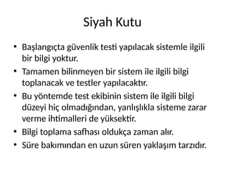 Siyah Kutu
• Başlangıçta güvenlik testi yapılacak sistemle ilgili
bir bilgi yoktur.
• Tamamen bilinmeyen bir sistem ile ilgili bilgi
toplanacak ve testler yapılacaktır.
• Bu yöntemde test ekibinin sistem ile ilgili bilgi
düzeyi hiç olmadığından, yanlışlıkla sisteme zarar
verme ihtimalleri de yüksektir.
• Bilgi toplama safhası oldukça zaman alır.
• Süre bakımından en uzun süren yaklaşım tarzıdır.
 
