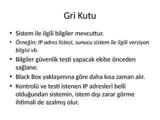 Gri Kutu
• Sistem ile ilgili bilgiler mevcuttur.
• Örneğin; IP adres listesi, sunucu sistem ile ilgili versiyon
bilgisi vb.
• Bilgiler güvenlik testi yapacak ekibe önceden
sağlanır.
• Black Box yaklaşımına göre daha kısa zaman alır.
• Kontrolü ve testi istenen IP adresleri belli
olduğundan sistemin, istem dışı zarar görme
ihtimali de azalmış olur.
 