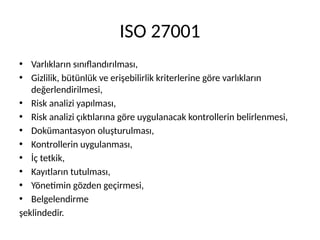 ISO 27001
• Varlıkların sınıﬂandırılması,
• Gizlilik, bütünlük ve erişebilirlik kriterlerine göre varlıkların
değerlendirilmesi,
• Risk analizi yapılması,
• Risk analizi çıktılarına göre uygulanacak kontrollerin belirlenmesi,
• Dokümantasyon oluşturulması,
• Kontrollerin uygulanması,
• İç tetkik,
• Kayıtların tutulması,
• Yönetimin gözden geçirmesi,
• Belgelendirme
şeklindedir.
 