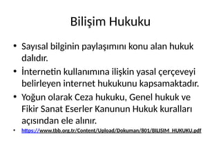 Bilişim Hukuku
• Sayısal bilginin paylaşımını konu alan hukuk
dalıdır.
• İnternetin kullanımına ilişkin yasal çerçeveyi
belirleyen internet hukukunu kapsamaktadır.
• Yoğun olarak Ceza hukuku, Genel hukuk ve
Fikir Sanat Eserler Kanunun Hukuk kuralları
açısından ele alınır.
• https://www.tbb.org.tr/Content/Upload/Dokuman/801/BILISIM_HUKUKU.pdf
 