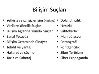 Bilişim Suçları
• Yetkisiz ve izinsiz erişim (Hacking)
• Verilere Yönelik Suçlar
• Bilişim Ağlarına Yönelik Suçlar
• Sanal Tecavüz
• Bilişim Ortamında Cinayet
• Tehdit ve Şantaj
• Hakaret ve sövme
• Taciz ve Sabotaj
• Dolandırıcılık
• Hırsızlık
• Sahtekarlık
• Manipülasyon
• Pornografi
• Röntgencilik
• Siber Terörizm
• Siber Propaganda
 