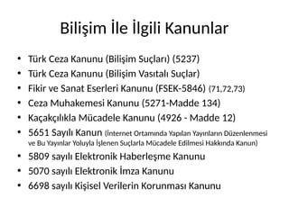 Bilişim İle İlgili Kanunlar
• Türk Ceza Kanunu (Bilişim Suçları) (5237)
• Türk Ceza Kanunu (Bilişim Vasıtalı Suçlar)
• Fikir ve Sanat Eserleri Kanunu (FSEK-5846) (71,72,73)
• Ceza Muhakemesi Kanunu (5271-Madde 134)
• Kaçakçılıkla Mücadele Kanunu (4926 - Madde 12)
• 5651 Sayılı Kanun (İnternet Ortamında Yapılan Yayınların Düzenlenmesi
ve Bu Yayınlar Yoluyla İşlenen Suçlarla Mücadele Edilmesi Hakkında Kanun)
• 5809 sayılı Elektronik Haberleşme Kanunu
• 5070 sayılı Elektronik İmza Kanunu
• 6698 sayılı Kişisel Verilerin Korunması Kanunu
 