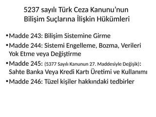 5237 sayılı Türk Ceza Kanunu’nun
Bilişim Suçlarına İlişkin Hükümleri
•Madde 243: Bilişim Sistemine Girme
•Madde 244: Sistemi Engelleme, Bozma, Verileri
Yok Etme veya Değiştirme
•Madde 245: (5377 Sayılı Kanunun 27. Maddesiyle Değişik):
Sahte Banka Veya Kredi Kartı Üretimi ve Kullanımı
•Madde 246: Tüzel kişiler hakkındaki tedbirler
 