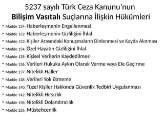 5237 sayılı Türk Ceza Kanunu’nun
Bilişim Vasıtalı Suçlarına İlişkin Hükümleri
• Madde 124: Haberleşmenin Engellenmesi
• Madde 132: Haberleşmenin Gizliliğini İhlal
• Madde 133: Kişiler Arasındaki Konuşmaların Dinlenmesi ve Kayda Alınması
• Madde 134: Özel Hayatın Gizliliğini İhlal
• Madde 135: Kişisel Verilerin Kaydedilmesi
• Madde 136: Verileri Hukuka Aykırı Olarak Verme veya Ele Geçirme
• Madde 137: Nitelikli Haller
• Madde 138: Verileri Yok Etmeme
• Madde 140: Tüzel Kişiler Hakkında Güvenlik Tedbiri Uygulanması
• Madde 142: Nitelikli Hırsızlık
• Madde 158: Nitelikli Dolandırıcılık
• Madde 226: Müstehcenlik
 