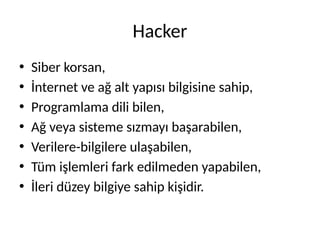 Hacker
• Siber korsan,
• İnternet ve ağ alt yapısı bilgisine sahip,
• Programlama dili bilen,
• Ağ veya sisteme sızmayı başarabilen,
• Verilere-bilgilere ulaşabilen,
• Tüm işlemleri fark edilmeden yapabilen,
• İleri düzey bilgiye sahip kişidir.
 