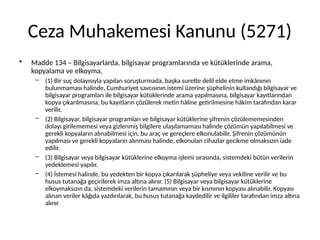 Ceza Muhakemesi Kanunu (5271)
• Madde 134 – Bilgisayarlarda, bilgisayar programlarında ve kütüklerinde arama,
kopyalama ve elkoyma.
– (1) Bir suç dolayısıyla yapılan soruşturmada, başka surette delil elde etme imkânının
bulunmaması halinde, Cumhuriyet savcısının istemi üzerine şüphelinin kullandığı bilgisayar ve
bilgisayar programları ile bilgisayar kütüklerinde arama yapılmasına, bilgisayar kayıtlarından
kopya çıkarılmasına, bu kayıtların çözülerek metin hâline getirilmesine hâkim tarafından karar
verilir.
– (2) Bilgisayar, bilgisayar programları ve bilgisayar kütüklerine şifrenin çözülememesinden
dolayı girilememesi veya gizlenmiş bilgilere ulaşılamaması halinde çözümün yapılabilmesi ve
gerekli kopyaların alınabilmesi için, bu araç ve gereçlere elkonulabilir. Şifrenin çözümünün
yapılması ve gerekli kopyaların alınması halinde, elkonulan cihazlar gecikme olmaksızın iade
edilir.
– (3) Bilgisayar veya bilgisayar kütüklerine elkoyma işlemi sırasında, sistemdeki bütün verilerin
yedeklemesi yapılır.
– (4) İstemesi halinde, bu yedekten bir kopya çıkarılarak şüpheliye veya vekiline verilir ve bu
husus tutanağa geçirilerek imza altına alınır. (5) Bilgisayar veya bilgisayar kütüklerine
elkoymaksızın da, sistemdeki verilerin tamamının veya bir kısmının kopyası alınabilir. Kopyası
alınan veriler kâğıda yazdırılarak, bu husus tutanağa kaydedilir ve ilgililer tarafından imza altına
alınır
 