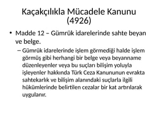 Kaçakçılıkla Mücadele Kanunu
(4926)
• Madde 12 – Gümrük idarelerinde sahte beyan
ve belge.
– Gümrük idarelerinde işlem görmediği halde işlem
görmüş gibi herhangi bir belge veya beyanname
düzenleyenler veya bu suçları bilişim yoluyla
işleyenler hakkında Türk Ceza Kanununun evrakta
sahtekarlık ve bilişim alanındaki suçlarla ilgili
hükümlerinde belirtilen cezalar bir kat artırılarak
uygulanır.
 