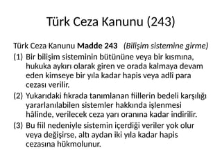 Türk Ceza Kanunu (243)
Türk Ceza Kanunu Madde 243 (Bilişim sistemine girme)
(1) Bir bilişim sisteminin bütününe veya bir kısmına,
hukuka aykırı olarak giren ve orada kalmaya devam
eden kimseye bir yıla kadar hapis veya adlî para
cezası verilir.
(2) Yukarıdaki fıkrada tanımlanan fiillerin bedeli karşılığı
yararlanılabilen sistemler hakkında işlenmesi
hâlinde, verilecek ceza yarı oranına kadar indirilir.
(3) Bu fiil nedeniyle sistemin içerdiği veriler yok olur
veya değişirse, altı aydan iki yıla kadar hapis
cezasına hükmolunur.
 