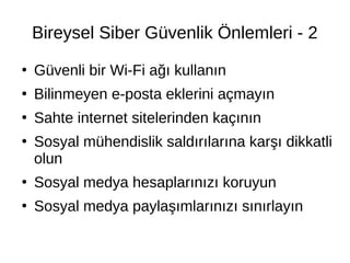 Bireysel Siber Güvenlik Önlemleri - 2
●
Güvenli bir Wi-Fi ağı kullanın
●
Bilinmeyen e-posta eklerini açmayın
●
Sahte internet sitelerinden kaçının
●
Sosyal mühendislik saldırılarına karşı dikkatli
olun
●
Sosyal medya hesaplarınızı koruyun
●
Sosyal medya paylaşımlarınızı sınırlayın
 