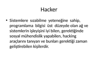Hacker
• Sistemlere sızabilme yeteneğine sahip,
programlama bilgisi üst düzeyde olan ağ ve
sistemlerin işleyişini iyi bilen, gerektiğinde
sosyal mühendislik yapabilen, hacking
araçlarını tanıyan ve bunları gerektiği zaman
geliştirebilen kişilerdir.
 