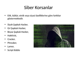 Siber Korsanlar
• Etik, kültür, etnik veya siyasi özelliklerine göre farklılar
göstermektedir.
• Siyah Şapkalı Hacker,
• Gri Şapkalı Hacker,
• Beyaz Şapkalı Hacker,
• Haktivist,
• Cracker,
• Phreaker,
• Lamer,
• Script Kiddie
 