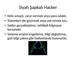 Siyah Şapkalı Hacker
• Kötü amaçlı, zarar vermek veya para odaklı,
• Sistemleri ele geçirmek veya yok etmek için,
• Saldırı gerçekleştiren, tehlikeli bilgisayar
korsanıdır.
• Sisteme erişimi engelleme, bilgi değiştirme,
gizli bilgi çalma gibi faaliyetlerde bulunurlar.
 