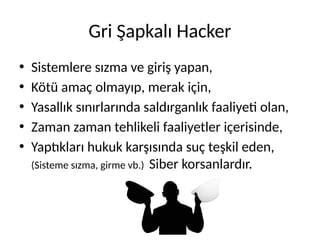 Gri Şapkalı Hacker
• Sistemlere sızma ve giriş yapan,
• Kötü amaç olmayıp, merak için,
• Yasallık sınırlarında saldırganlık faaliyeti olan,
• Zaman zaman tehlikeli faaliyetler içerisinde,
• Yaptıkları hukuk karşısında suç teşkil eden,
(Sisteme sızma, girme vb.) Siber korsanlardır.
 