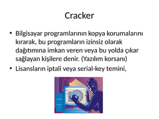 Cracker
• Bilgisayar programlarının kopya korumalarını
kırarak, bu programların izinsiz olarak
dağıtımına imkan veren veya bu yolda çıkar
sağlayan kişilere denir. (Yazılım korsanı)
• Lisansların iptali veya serial-key temini,
 