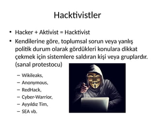 Hacktivistler
• Hacker + Aktivist = Hacktivist
• Kendilerine göre, toplumsal sorun veya yanlış
politik durum olarak gördükleri konulara dikkat
çekmek için sistemlere saldıran kişi veya gruplardır.
(sanal protestocu)
– Wikileaks,
– Anonymous,
– RedHack,
– Cyber-Warrior,
– Ayyıldız Tim,
– SEA vb.
 