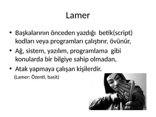 Lamer
• Başkalarının önceden yazdığı betik(script)
kodları veya programları çalıştırır, övünür,
• Ağ, sistem, yazılım, programlama gibi
konularda bir bilgiye sahip olmadan,
• Atak yapmaya çalışan kişilerdir.
(Lamer: Özenti, basit)
 